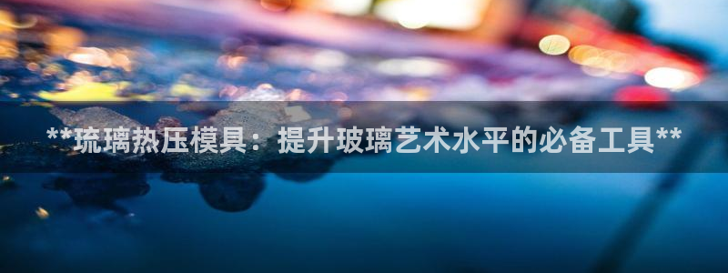 易倍下载：**琉璃热压模具：提升玻璃艺术水平的必备工具*